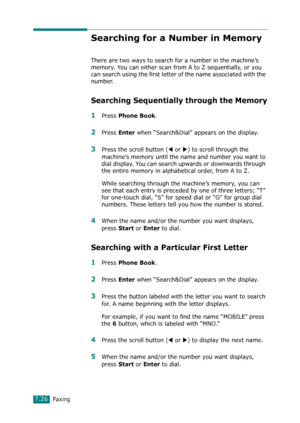 Page 152Faxing7.26
Searching for a Number in Memory
There are two ways to search for a number in the machine’s 
memory. You can either scan from A to Z sequentially, or you 
can search using the first letter of the name associated with the 
number. 
Searching Sequentially through the Memory
1Press Phone Book.
2Press Enter when “Search&Dial” appears on the display.
3Press the scroll button (W or X) to scroll through the 
machine’s memory until the name and number you want to 
dial display. You can search upwards...