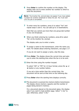 Page 156Faxing7.30
6Press Enter to confirm the number on the display. The 
display asks you to enter another fax number to which to 
send the document.
NOTE: The Another No. prompt does not appear if you have added 
numbers for another broadcast or delay fax job. You must wait 
until the job is completed.
7To enter more fax numbers, press 1 to select “Yes” and 
repeat steps 5 and 6. You can add up to 10 destinations.
Note that you cannot use more than one group dial number 
in any one broadcast.
8When you finish...