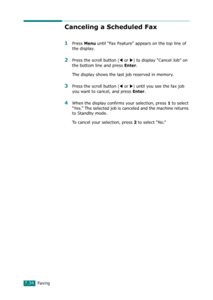 Page 160Faxing7.34
Canceling a Scheduled Fax
1Press Menu until “Fax Feature” appears on the top line of 
the display. 
2Press the scroll button (W or X) to display “Cancel Job” on 
the bottom line and press 
Enter.
The display shows the last job reserved in memory.
3Press the scroll button (W or X) until you see the fax job 
you want to cancel, and press 
Enter. 
4When the display confirms your selection, press 1 to select 
“Yes.” The selected job is canceled and the machine returns 
to Standby mode.
To cancel...