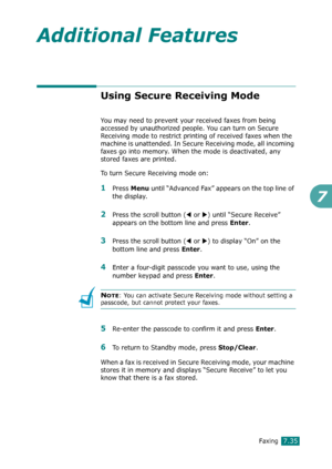 Page 161Faxing7.35
7
Additional Features
Using Secure Receiving Mode
You may need to prevent your received faxes from being 
accessed by unauthorized people. You can turn on Secure 
Receiving mode to restrict printing of received faxes when the 
machine is unattended. In Secure Receiving mode, all incoming 
faxes go into memory. When the mode is deactivated, any 
stored faxes are printed.
To turn Secure Receiving mode on:
1Press Menu until “Advanced Fax” appears on the top line of 
the display.
2Press the scroll...