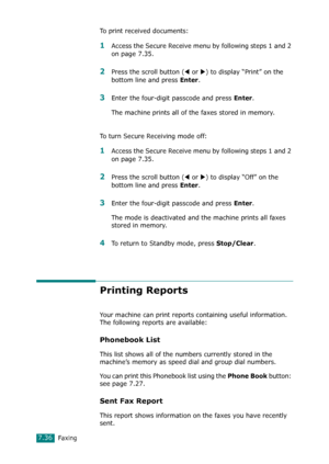 Page 162Faxing7.36
To print received documents:
1Access the Secure Receive menu by following steps 1 and 2 
on page 7.35.
2Press the scroll button (W or X) to display “Print” on the 
bottom line and press 
Enter.
3Enter the four-digit passcode and press Enter. 
The machine prints all of the faxes stored in memory.
To turn Secure Receiving mode off:
1Access the Secure Receive menu by following steps 1 and 2 
on page 7.35.
2Press the scroll button (W or X) to display “Off” on the 
bottom line and press 
Enter....