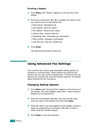 Page 164Faxing7.38
Printing a Report
1Press Menu until “Report” appears on the top line of the 
display.
2Press the scroll button (W or X) to display the report or list 
you want to print on the bottom line.
• Phone Book: Phonebook list
• Sent Report: Sent fax report
• RCV Report: Received fax report
• System Data: System data list
• Scheduled Jobs: Scheduled job information 
• MSG Confirm: Message confirmation
• Junk Fax List: Junk fax number list
3Press Enter.
The selected information prints out.
Using...