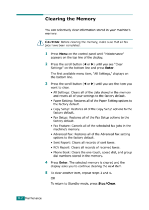 Page 168Maintenance8.2
Clearing the Memory
You can selectively clear information stored in your machine’s 
memory.
CAUTION: Before clearing the memory, make sure that all fax 
jobs have been completed. 
1Press Menu on the control panel until “Maintenance” 
appears on the top line of the display. 
2Press the scroll button (W or X) until you see “Clear 
Settings” on the bottom line and press 
Enter.
The first available menu item, “All Settings,” displays on 
the bottom line.
3Press the scroll button (W or X) until...