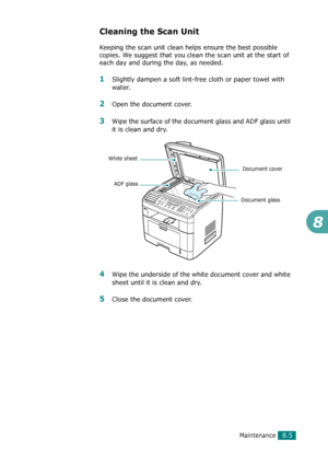 Page 171Maintenance8.5
8
Cleaning the Scan Unit
Keeping the scan unit clean helps ensure the best possible 
copies. We suggest that you clean the scan unit at the start of 
each day and during the day, as needed.
1Slightly dampen a soft lint-free cloth or paper towel with 
water.
2Open the document cover.
3Wipe the surface of the document glass and ADF glass until 
it is clean and dry.
4Wipe the underside of the white document cover and white 
sheet until it is clean and dry.
5Close the document cover.
Document...