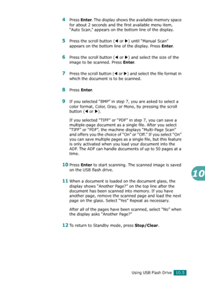 Page 219Using USB Flash Drive10.5
10
4Press Enter. The display shows the available memory space 
for about 2 seconds and the first available menu item, 
“Auto Scan,” appears on the bottom line of the display.
5Press the scroll button (W or X) until “Manual Scan” 
appears on the bottom line of the display. Press 
Enter.
6Press the scroll button (W or X) and select the size of the 
image to be scanned. Press 
Enter.
7Press the scroll button (W or X) and select the file format in 
which the document is to be...