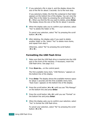 Page 222Using USB Flash Drive10.8
7If you selected a file in step 6, and the display shows the 
size of the file for about 2 seconds. Go to the next step.
If you selected a folder, the first file contained in that folder 
appears on the bottom line of the display. You can view the 
other files in the folder by pressing the scroll button (
W or 
X). When you find the file you want to delete, press Enter. 
The display shows the size of the file for about 2 seconds.
8When the display asks you to confirm your...