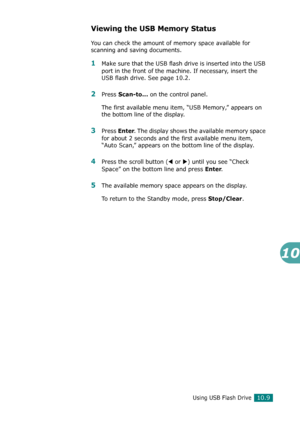Page 223Using USB Flash Drive10.9
10
Viewing the USB Memory Status
You can check the amount of memory space available for 
scanning and saving documents.
1Make sure that the USB flash drive is inserted into the USB 
port in the front of the machine. If necessary, insert the 
USB flash drive. See page 10.2.
2Press Scan-to... on the control panel.
The first available menu item, “USB Memory,” appears on 
the bottom line of the display.
3Press Enter. The display shows the available memory space 
for about 2 seconds...