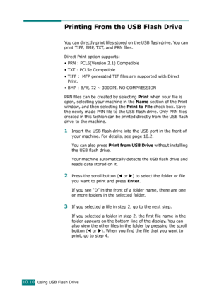 Page 224Using USB Flash Drive10.10
Printing From the USB Flash Drive
You can directly print files stored on the USB flash drive. You can 
print TIFF, BMP, TXT, and PRN files. 
Direct Print option supports: 
• PRN : PCL6(Version 2.1) Compatible
• TXT : PCL5e Compatible   
• TIFF :  MFP generated TIF files are supported with Direct 
Print.
• BMP : B/W, 72 ~ 300DPI, NO COMPRESSION
PRN files can be created by selecting 
Print when your file is 
open, selecting your machine in the 
Name section of the Print 
window,...