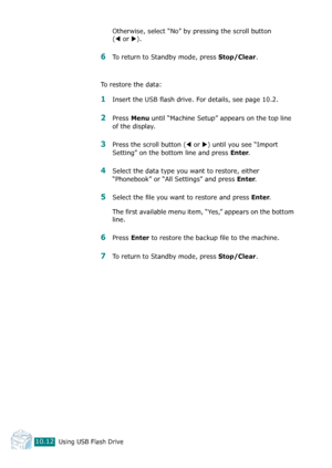 Page 226Using USB Flash Drive10.12
Otherwise, select “No” by pressing the scroll button 
(
W or X). 
6To return to Standby mode, press Stop/Clear.
To restore the data:
1Insert the USB flash drive. For details, see page 10.2.
2Press Menu until “Machine Setup” appears on the top line 
of the display.
3Press the scroll button (W or X) until you see “Import 
Setting” on the bottom line and press 
Enter. 
4Select the data type you want to restore, either 
“Phonebook” or “All Settings” and press 
Enter.
5Select the...