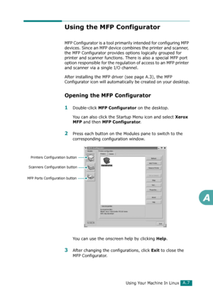 Page 233Using Your Machine In LinuxA.7
A
Using the MFP Configurator
MFP Configurator is a tool primarily intended for configuring MFP 
devices. Since an MFP device combines the printer and scanner, 
the MFP Configurator provides options logically grouped for 
printer and scanner functions. There is also a special MFP port 
option responsible for the regulation of access to an MFP printer 
and scanner via a single I/O channel.
After installing the MFP driver (see page A.3), the MFP 
Configurator icon will...