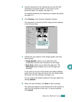 Page 241Using Your Machine In LinuxA.15
A
5Load the document to be scanned face up into the ADF 
(Automatic Document Feeder) or face down on the 
document glass. For details, see page 7.6.
For detailed guidelines for preparing an original document, 
see page 5.3.
6Click Preview in the Scanner Properties window.
The document is scanned and the image preview appears 
in the Preview Pane.
7Change the scan options in the Image Quality and Scan 
Area sections.
•
Image Quality: allows you to select the color...