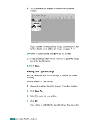 Page 242Using Your Machine In LinuxA.16
9The scanned image appears in the new Image Editor 
window.
If you want to edit the scanned image, use the toolbar. For 
further details about editing an image, see page A.17.
10When you are finished, click Save on the toolbar.
11Select the file directory where you want to save the image 
and enter the file name. 
12Click Save.
Adding Job Type Settings
You can save your scan option settings to retrieve for a later 
scanning.
To save a new Job Type setting:
1Change the...