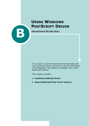 Page 245B
USING WINDOWS 
P
OSTSCRIPT DRIVER 
(WorkCentre PE120i Only)
If you want to use the PostScript driver provided with 
your machine to print a document, use the information 
in this Appendix. This feature is available only on the 
WorkCentre PE120i.
This chapter includes:
• Installing PostScript Drivers
• Using PostScript Printer Driver Features
Downloaded From ManualsPrinter.com Manuals 