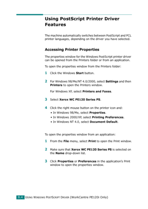 Page 248USING WINDOWS POSTSCRIPT DRIVER (WorkCentre PE120i Only)B.4
Using PostScript Printer Driver 
Features
The machine automatically switches between PostScript and PCL 
printer languages, depending on the driver you have selected.
Accessing Printer Properties
The properties window for the Windows PostScript printer driver 
can be opened from the Printers folder or from an application.
To open the properties window from the Printers folder:
1Click the Windows Start button.
2For Windows 98/Me/NT 4.0/2000,...