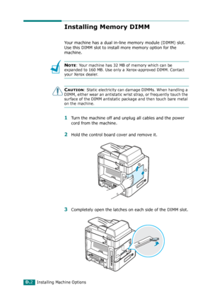 Page 262Installing Machine OptionsD.2
Installing Memory DIMM
Your machine has a dual in-line memory module (DIMM) slot. 
Use this DIMM slot to install more memory option for the 
machine.
NOTE: Your machine has 32 MB of memory which can be 
expanded to 160 MB. Use only a Xerox-approved DIMM. Contact 
your Xerox dealer.
CAUTION: Static electricity can damage DIMMs. When handling a 
DIMM, either wear an antistatic wrist strap, or frequently touch the 
surface of the DIMM antistatic package and then touch bare...