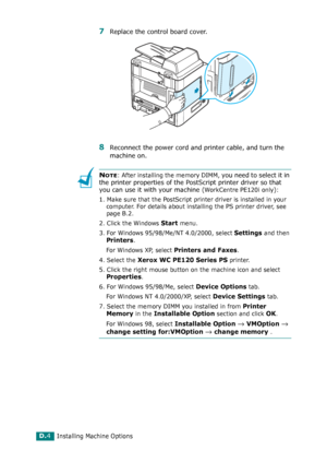 Page 264Installing Machine OptionsD.4
7Replace the control board cover. 
8Reconnect the power cord and printer cable, and turn the 
machine on.
NOTE: After installing the memory DIMM, you need to select it in 
the printer properties of the PostScript printer driver so that 
you can use it with your machine (
WorkCentre PE120i only):
1. Make sure that the PostScript printer driver is installed in your 
computer. For details about installing the PS printer driver, see 
page B.2.
2. Click the Windows 
Start menu....