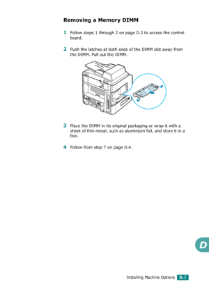 Page 265Installing Machine OptionsD.5
D
Removing a Memory DIMM
1Follow steps 1 through 2 on page D.2 to access the control 
board.
2Push the latches at both ends of the DIMM slot away from 
the DIMM. Pull out the DIMM.
3Place the DIMM in its original packaging or wrap it with a 
sheet of thin metal, such as aluminium foil, and store it in a 
box.
4Follow from step 7 on page D.4.
Downloaded From ManualsPrinter.com Manuals 