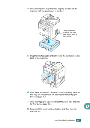 Page 267Installing Machine OptionsD.7
D
4Place the machine over the tray, aligning the feet on the 
machine with the positioners in the tray.
5Plug the interface cable of the tray into the connector on the 
back of the machine. 
6Load paper in the tray. The instructions for loading paper in 
this tray are the same as for loading the standard paper 
tray. See page 2.7.
7After loading paper, you need to set the paper type and size 
for Tray 2. See page 2.21.
8Reconnect the power cord and cables and then turn the...