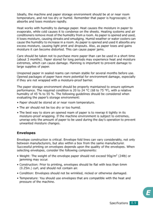 Page 277SpecificationsE.9
E
Ideally, the machine and paper storage environment should be at or near room 
temperature, and not too dry or humid. Remember that paper is hygroscopic; it 
absorbs and loses moisture rapidly.
Heat works with humidity to damage paper. Heat causes the moisture in paper to 
evaporate, while cold causes it to condense on the sheets. Heating systems and air 
conditioners remove most of the humidity from a room. As paper is opened and used, 
it loses moisture, causing streaks and smudging....
