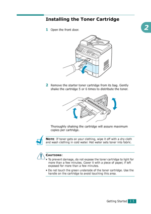 Page 31Getting Started2.5
2
Installing the Toner Cartridge
1Open the front door.
2Remove the starter toner cartridge from its bag. Gently 
shake the cartridge 5 or 6 times to distribute the toner.
Thoroughly shaking the cartridge will assure maximum 
copies per cartridge.
NOTE: If toner gets on your clothing, wipe it off with a dry cloth 
and wash clothing in cold water. Hot water sets toner into fabric.
CAUTIONS:
• To prevent damage, do not expose the toner cartridge to light for 
more than a few minutes....