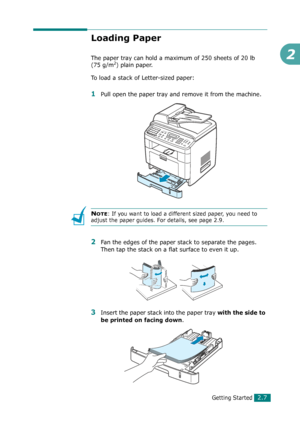 Page 33Getting Started2.7
2
Loading Paper
The paper tray can hold a maximum of 250 sheets of 20 lb 
(75 g/m2) plain paper. 
To load a stack of Letter-sized paper:
1Pull open the paper tray and remove it from the machine.
NOTE: If you want to load a different sized paper, you need to 
adjust the paper guides. For details, see page 2.9.
2Fan the edges of the paper stack to separate the pages. 
Then tap the stack on a flat surface to even it up.
3Insert the paper stack into the paper tray with the side to 
be...