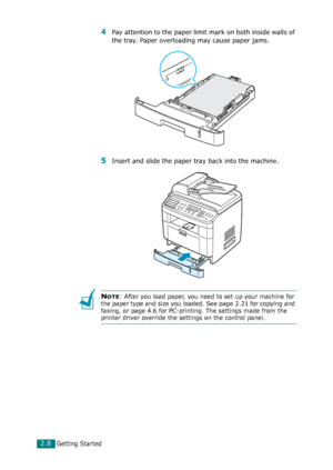 Page 34Getting Started2.8
4Pay attention to the paper limit mark on both inside walls of 
the tray. Paper overloading may cause paper jams.
5Insert and slide the paper tray back into the machine.
NOTE: After you load paper, you need to set up your machine for 
the paper type and size you loaded. See page 2.21 for copying and 
faxing, or page 4.6 for PC-printing. The settings made from the 
printer driver override the settings on the control panel.
Downloaded From ManualsPrinter.com Manuals 