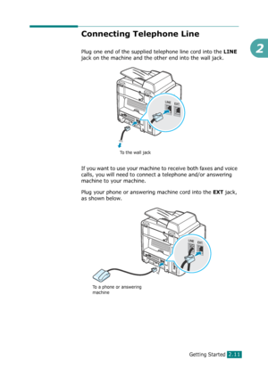 Page 37Getting Started2.11
2
Connecting Telephone Line 
Plug one end of the supplied telephone line cord into the LINE 
jack on the machine and the other end into the wall jack.
If you want to use your machine to receive both faxes and voice 
calls, you will need to connect a telephone and/or answering 
machine to your machine. 
Plug your phone or answering machine cord into the 
EXT jack, 
as shown below.
To the wall jack
To a phone or answering 
machine
Downloaded From ManualsPrinter.com Manuals 