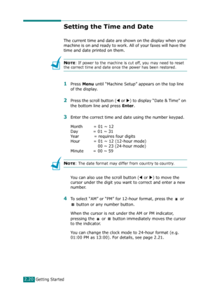 Page 46Getting Started2.20
Setting the Time and Date
The current time and date are shown on the display when your 
machine is on and ready to work. All of your faxes will have the 
time and date printed on them.
NOTE: If power to the machine is cut off, you may need to reset 
the correct time and date once the power has been restored.
1Press Menu until “Machine Setup” appears on the top line 
of the display. 
2Press the scroll button (W or X) to display “Date & Time” on 
the bottom line and press 
Enter.
3Enter...