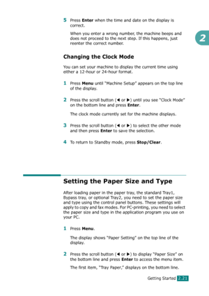 Page 47Getting Started2.21
2
5Press Enter when the time and date on the display is 
correct. 
When you enter a wrong number, the machine beeps and 
does not proceed to the next step. If this happens, just 
reenter the correct number.
Changing the Clock Mode
You can set your machine to display the current time using 
either a 12-hour or 24-hour format.
1Press Menu until “Machine Setup” appears on the top line 
of the display. 
2Press the scroll button (W or X) until you see “Clock Mode” 
on the bottom line and...