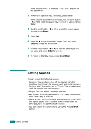 Page 48Getting Started2.22
If the optional Tray 2 is installed, “Tray1 Size” displays on 
the bottom line. 
3If ther is no optional Tray 2 installed, press Enter. 
If the optional second tray is installed, use the scroll button 
(
W or X) to select the paper tray you want to use and press 
Enter. 
4Use the scroll button (W or X) to select the correct paper 
size and press 
Enter. 
5Press Exit.
6Press the X button to scroll to “Paper Type” and press 
Enter to access the menu item.
7Use the scroll button (W or X)...