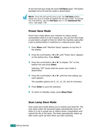 Page 52Getting Started2.26
To turn the toll save mode off, press Toll Save again. The button 
backlight turns off and the mode is deactivated. 
NOTE: Once the toll-saving time is set, the Toll Save button 
allows you only to enable or disable the toll save mode. To change 
the time setting, use the 
Toll Save item in the Advanced Fax 
menu. See page 7.38.
Power Save Mode
Power Save mode allows your machine to reduce power 
consumption when it is not in actual use. You can turn this mode 
on and select a length...