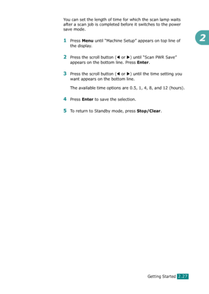 Page 53Getting Started2.27
2
You can set the length of time for which the scan lamp waits 
after a scan job is completed before it switches to the power 
save mode. 
1Press Menu until “Machine Setup” appears on top line of 
the display.
2Press the scroll button (W or X) until “Scan PWR Save” 
appears on the bottom line. Press 
Enter.
3Press the scroll button (W or X) until the time setting you 
want appears on the bottom line.
The available time options are 0.5, 1, 4, 8, and 12 (hours). 
4Press Enter to save...