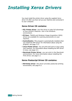 Page 54Getting Started2.28
Installing Xerox Drivers
You must install the printer driver using the supplied Xerox 
driver CD after you have set up your machine and connected it 
to your computer. 
Xerox Driver CD contains:
•PCL Printer driver- Use this driver to take full advantage 
of your printers features. Use in the Windows 
environment.
•
PC Scan- TWAIN and Windows Image Acquisition (WIA) 
driver are available for scanning documents on your 
machine.
•ControlCentre- This program is automatically installed...