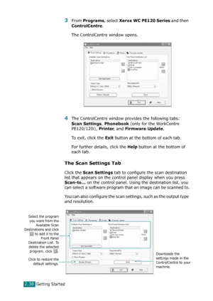 Page 64Getting Started2.38
3From Programs, select Xerox WC PE120 Series and then 
ControlCentre.
The ControlCentre window opens. 
4The ControlCentre window provides the following tabs: 
Scan Settings, Phonebook (only for the WorkCentre 
PE120/120i), 
Printer, and Firmware Update.
To exit, click the 
Exit button at the bottom of each tab.
For further details, click the 
Help button at the bottom of 
each tab.
The Scan Settings Tab
Click the Scan Settings tab to configure the scan destination 
list that appears...