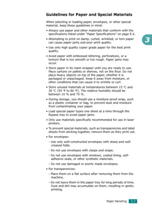 Page 69Paper Handling3.3
3
Guidelines for Paper and Special Materials
When selecting or loading paper, envelopes, or other special 
material, keep these guidelines in mind:
• Always use paper and other materials that conform with the 
specifications listed under “Paper Specifications” on page E.6.
• Attempting to print on damp, curled, wrinkled, or torn paper 
can cause paper jams and poor print quality.
• Use only high quality copier grade paper for the best print 
quality. 
• Avoid paper with embossed...