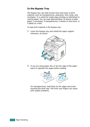 Page 72Paper Handling3.6
In the Bypass Tray
The Bypass tray can hold several sizes and types of print 
material, such as transparencies, postcards, note cards, and 
envelopes. It is useful for single page printing on letterhead or 
colored paper. You can load approximately 50 sheets of plain 
paper, 5 envelopes, 5 transparencies, 5 sheets of card stock, or 
5 labels at a time.
To load print material in the Bypass tray:
1Lower the Bypass tray and unfold the paper support 
extension, as shown. 
2If you are using...