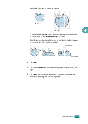 Page 95Printing Tasks4.17
4
stretched to cover 4 physical pages. 
If you select 
Custom, you can manually set the scale rate 
of the image in the 
Scale Factor input box.
Specify an overlap in millimeters or inches to make it easier 
to reconstruct the resulting poster. 
5Click OK. 
6Click the Paper tab and select the paper source, size, and 
type.
7Click OK and print the document. You can complete the 
poster by pasting the sheets together. 
S  2 x 2
S  3 x 3
0.15 inches
0.15 inches
Downloaded From...