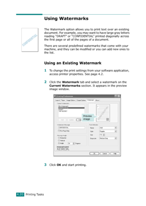 Page 98Printing Tasks4.20
Using Watermarks
The Watermark option allows you to print text over an existing 
document. For example, you may want to have large gray letters 
reading “DRAFT” or “CONFIDENTIAL” printed diagonally across 
the first page or all of the pages of a document. 
There are several predefined watermarks that come with your 
machine, and they can be modified or you can add new ones to 
the list. 
Using an Existing Watermark
1To change the print settings from your software application, 
access...