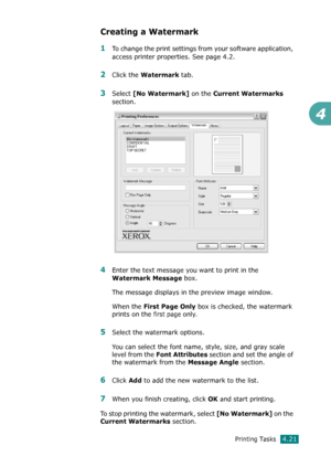 Page 99Printing Tasks4.21
4
Creating a Watermark
1To change the print settings from your software application, 
access printer properties. See page 4.2. 
2Click the Watermark tab. 
3Select [No Watermark] on the Current Watermarks 
section.
4Enter the text message you want to print in the 
Watermark Message box. 
The message displays in the preview image window.
When the 
First Page Only box is checked, the watermark 
prints on the 
first page only.
5Select the watermark options. 
You can select the font name,...