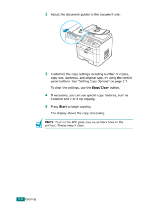 Page 110Copying5.6
2Adjust the document guides to the document size.
3Customize the copy settings including number of copies, 
copy size, darkness, and original type, by using the control 
panel buttons. See “Setting Copy Options” on page 5.7.
To clear the settings, use the 
Stop/Clear button.
4If necessary, you can use special copy features, such as 
Collation and 2 or 4 Up-copying. 
5Press Start to begin copying. 
The display shows the copy processing.
NOTE: Dust on the ADF glass may cause black lines on the...