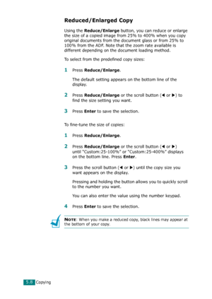 Page 112Copying5.8
Reduced/Enlarged Copy
Using the Reduce/Enlarge button, you can reduce or enlarge 
the size of a copied image from 25% to 400% when you copy 
original documents from the document glass or from 25% to 
100% from the ADF. Note that the zoom rate available is 
different depending on the document loading method.
To select from the predefined copy sizes:
1Press Reduce/Enlarge. 
The default setting appears on the bottom line of the 
display.
2Press Reduce/Enlarge or the scroll button (W or X) to...