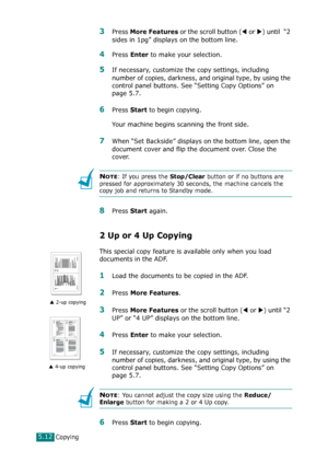 Page 116Copying5.12
3Press More Features or the scroll button (W or X) until  “2 
sides in 1pg” displays on the bottom line.
4Press Enter to make your selection.
5If necessary, customize the copy settings, including 
number of copies, darkness, and original type, by using the 
control panel buttons. See “Setting Copy Options” on 
page 5.7.
6Press Start to begin copying.
Your machine begins scanning the front side.
7When “Set Backside” displays on the bottom line, open the 
document cover and flip the document...