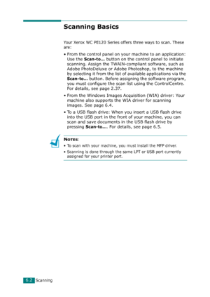 Page 122Scanning6.2
Scanning Basics
Your Xerox WC PE120 Series offers three ways to scan. These 
are:
• From the control panel on your machine to an application: 
Use the 
Scan-to... button on the control panel to initiate 
scanning. Assign the TWAIN-compliant software, such as 
Adobe PhotoDeluxe or Adobe Photoshop, to the machine 
by selecting it from the list of available applications via the 
Scan-to... button. Before assigning the software program, 
you must configure the scan list using the ControlCentre....