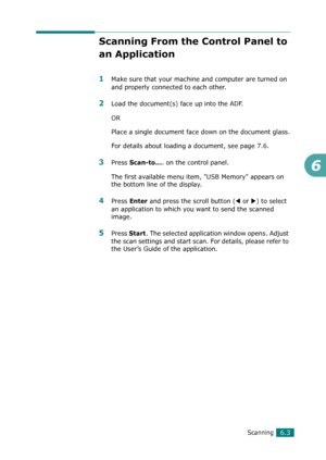 Page 123Scanning6.3
6
Scanning From the Control Panel to 
an Application
1Make sure that your machine and computer are turned on 
and properly connected to each other.
2Load the document(s) face up into the ADF.
OR
Place a single document face down on the document glass.
For details about loading a document, see page 7.6.
3Press Scan-to.... on the control panel.
The first available menu item, USB Memory appears on 
the bottom line of the display.
4Press Enter and press the scroll button (W or X) to select 
an...