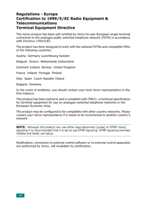 Page 14xii
Regulations - Europe 
Certification to 1999/5/EC Radio Equipment & 
Telecommunications
Terminal Equipment Directive
This Xerox product has been self-certified by Xerox for pan-European single terminal 
connection to the analogue public switched telephone network (PSTN) in accordance 
with Directive 1999/5/EC. 
The product has been designed to work with the national PSTNs and compatible PBXs 
of the following countries:
Austria  Germany Luxembourg Sweden
Belgium  Greece  Netherlands Switzerland...