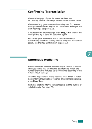 Page 139Faxing7.13
7
Confirming Transmission 
When the last page of your document has been sent 
successfully, the machine beeps and returns to Standby mode. 
When something goes wrong while sending your fax, an error 
message appears on the display. For a list of error messages and 
their meanings, see page 9.13. 
If you receive an error message, press 
Stop/Clear to clear the 
message and try to send the document again. 
You can set your machine to print a confirmation report 
automatically each time sending a...