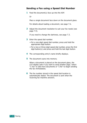 Page 148Faxing7.22
Sending a Fax using a Speed Dial Number
1Feed the document(s) face up into the ADF. 
Or
Place a single document face down on the document glass.
For details about loading a document, see page 7.6.
2Adjust the document resolution to suit your fax needs (see 
page 7.9).
If you need to change the darkness, see page 7.3.
3Enter the speed dial number.
• For a one-digit speed dial number, press and hold the 
appropriate digit button.
• For a two or three-digit speed dial number, press the first...