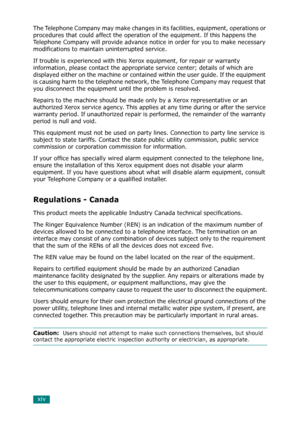 Page 16xiv
The Telephone Company may make changes in its facilities, equipment, operations or 
procedures that could affect the operation of the equipment. If this happens the 
Telephone Company will provide advance notice in order for you to make necessary 
modifications to maintain uninterrupted service.
If trouble is experienced with this Xerox equipment, for repair or warranty 
information, please contact the appropriate service center; details of which are 
displayed either on the machine or contained...