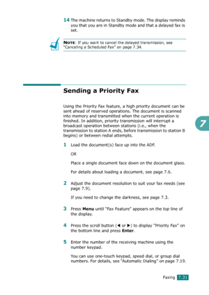 Page 157Faxing7.31
7
14The machine returns to Standby mode. The display reminds 
you that you are in Standby mode and that a delayed fax is 
set.
NOTE: If you want to cancel the delayed transmission, see 
“Canceling a Scheduled Fax” on page 7.34.
Sending a Priority Fax
Using the Priority Fax feature, a high priority document can be 
sent ahead of reserved operations. The document is scanned 
into memory and transmitted when the current operation is 
finished. In addition, priority transmission will interrupt a...