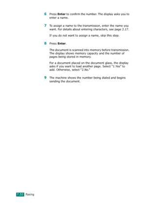 Page 158Faxing7.32
6Press Enter to confirm the number. The display asks you to 
enter a name. 
7To assign a name to the transmission, enter the name you 
want. For details about entering characters, see page 2.17. 
If you do not want to assign a name, skip this step.
8Press Enter. 
The document is scanned into memory before transmission. 
The display shows memory capacity and the number of 
pages being stored in memory.
For a document placed on the document glass, the display 
asks if you want to load another...